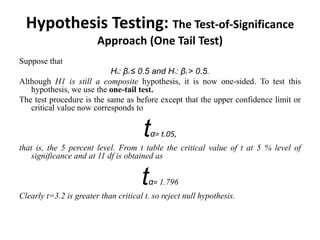 Hypothesis Testing: The Test-of-Significance
Approach (One Tail Test)
Suppose that
H0: β2 ≤ 0.5 and H1: β2 > 0.5.
Although H1 is still a composite hypothesis, it is now one-sided. To test this
hypothesis, we use the one-tail test.
The test procedure is the same as before except that the upper confidence limit or
critical value now corresponds to
tα= t.05,
that is, the 5 percent level. From t table the critical value of t at 5 % level of
significance and at 11 df is obtained as
tα= 1.796
Clearly t=3.2 is greater than critical t. so reject null hypothesis.
 