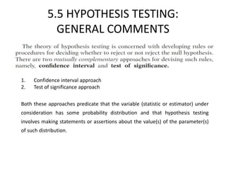 5.5 HYPOTHESIS TESTING:
GENERAL COMMENTS
1. Confidence interval approach
2. Test of significance approach
Both these approaches predicate that the variable (statistic or estimator) under
consideration has some probability distribution and that hypothesis testing
involves making statements or assertions about the value(s) of the parameter(s)
of such distribution.
 