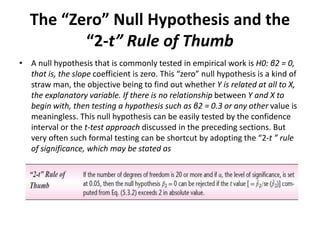 The “Zero” Null Hypothesis and the
“2-t” Rule of Thumb
• A null hypothesis that is commonly tested in empirical work is H0: β2 = 0,
that is, the slope coefficient is zero. This “zero” null hypothesis is a kind of
straw man, the objective being to find out whether Y is related at all to X,
the explanatory variable. If there is no relationship between Y and X to
begin with, then testing a hypothesis such as β2 = 0.3 or any other value is
meaningless. This null hypothesis can be easily tested by the confidence
interval or the t-test approach discussed in the preceding sections. But
very often such formal testing can be shortcut by adopting the “2-t ” rule
of significance, which may be stated as
 
