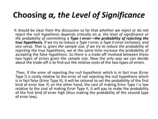 Choosing α, the Level of Significance
It should be clear from the discussion so far that whether we reject or do not
reject the null hypothesis depends critically on α, the level of significance or
the probability of committing a Type I error—the probability of rejecting the
true hypothesis. If we try to reduce a Type I error, a Type II error increases, and
vice versa. That is, given the sample size, if we try to reduce the probability of
rejecting the true hypothesis, we at the same time increase the probability of
accepting the false hypothesis. So there is a trade-off involved between these
two types of errors given the sample size. Now the only way we can decide
about the trade-off is to find out the relative costs of the two types of errors.
Then, If the error of rejecting the null hypothesis which is in fact true (Error
Type I) is costly relative to the error of not rejecting the null hypothesis which
is in fact false (Error Type II), it will be rational to set the probability of the first
kind of error low. If, on the other hand, the cost of making Error Type I is low
relative to the cost of making Error Type II, it will pay to make the probability
of the first kind of error high (thus making the probability of the second type
of error low).
 