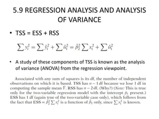 5.9 REGRESSION ANALYSIS AND ANALYSIS
OF VARIANCE
• TSS = ESS + RSS
• A study of these components of TSS is known as the analysis
of variance (ANOVA) from the regression viewpoint.
 