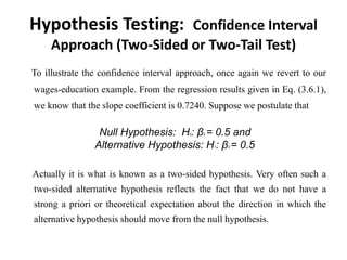 Hypothesis Testing: Confidence Interval
Approach (Two-Sided or Two-Tail Test)
To illustrate the confidence interval approach, once again we revert to our
wages-education example. From the regression results given in Eq. (3.6.1),
we know that the slope coefficient is 0.7240. Suppose we postulate that
Null Hypothesis: H0: β2 = 0.5 and
Alternative Hypothesis: H1: β2 = 0.5
Actually it is what is known as a two-sided hypothesis. Very often such a
two-sided alternative hypothesis reflects the fact that we do not have a
strong a priori or theoretical expectation about the direction in which the
alternative hypothesis should move from the null hypothesis.
 