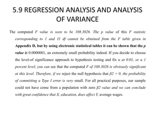 5.9 REGRESSION ANALYSIS AND ANALYSIS
OF VARIANCE
The computed F value is seen to be 108.3026. The p value of this F statistic
corresponding to 1 and 11 df cannot be obtained from the F table given in
Appendix D, but by using electronic statistical tables it can be shown that the p
value is 0.0000001, an extremely small probability indeed. If you decide to choose
the level-of significance approach to hypothesis testing and fix α at 0.01, or a 1
percent level, you can see that the computed F of 108.3026 is obviously significant
at this level. Therefore, if we reject the null hypothesis that β2 = 0, the probability
of committing a Type I error is very small. For all practical purposes, our sample
could not have come from a population with zero β2 value and we can conclude
with great confidence that X, education, does affect Y, average wages.
 