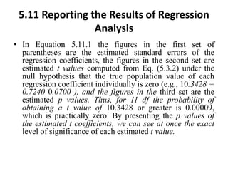 5.11 Reporting the Results of Regression
Analysis
• In Equation 5.11.1 the figures in the first set of
parentheses are the estimated standard errors of the
regression coefficients, the figures in the second set are
estimated t values computed from Eq. (5.3.2) under the
null hypothesis that the true population value of each
regression coefficient individually is zero (e.g., 10.3428 =
0.7240 0.0700 ), and the figures in the third set are the
estimated p values. Thus, for 11 df the probability of
obtaining a t value of 10.3428 or greater is 0.00009,
which is practically zero. By presenting the p values of
the estimated t coefficients, we can see at once the exact
level of significance of each estimated t value.
 