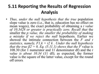 5.11 Reporting the Results of Regression
Analysis
• Thus, under the null hypothesis that the true population
slope value is zero (i.e., that is, education has no effect on
mean wages), the exact probability of obtaining a t value
of 10.3428 or greater is practically zero. Recall that the
smaller the p value, the smaller the probability of making
a mistake if we reject the null hypothesis. Earlier we
showed the intimate connection between the F and t
statistics, namely, F1,k = t2 k . Under the null hypothesis
that the true β2 = 0, Eq. (5.11.1) shows that the F value is
108.30 (for 1 numerator and 11 denominator df) and the t
value is about 10.34 (11 df); as expected, the former
value is the square of the latter value, except for the round
off errors.
 