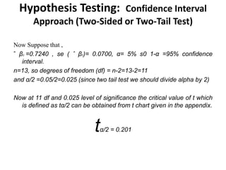 Hypothesis Testing: Confidence Interval
Approach (Two-Sided or Two-Tail Test)
Now Suppose that ,
ˆ β2 =0.7240 , se ( ˆ β2)= 0.0700, α= 5% s0 1-α =95% confidence
interval.
n=13, so degrees of freedom (df) = n-2=13-2=11
and α/2 =0.05/2=0.025 (since two tail test we should divide alpha by 2)
Now at 11 df and 0.025 level of significance the critical value of t which
is defined as tα/2 can be obtained from t chart given in the appendix.
tα/2 = 0.201
 