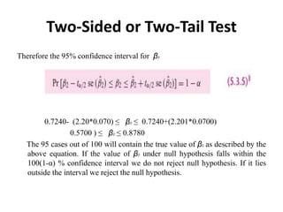 Two-Sided or Two-Tail Test
Therefore the 95% confidence interval for β2
0.7240- (2.20*0.070) ≤ β2 ≤ 0.7240+(2.201*0.0700)
0.5700 ) ≤ β2 ≤ 0.8780
The 95 cases out of 100 will contain the true value of β2 as described by the
above equation. If the value of β2 under null hypothesis falls within the
100(1-α) % confidence interval we do not reject null hypothesis. If it lies
outside the interval we reject the null hypothesis.
 