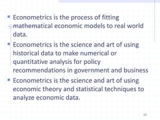  Econometrics is the process of fitting
mathematical economic models to real world
data.
 Econometrics is the science and art of using
historical data to make numerical or
quantitative analysis for policy
recommendations in government and business
 Econometrics is the science and art of using
economic theory and statistical techniques to
analyze economic data.
10
 