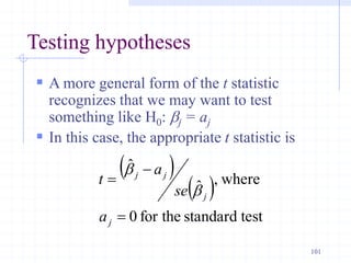 Testing hypotheses
 A more general form of the t statistic
recognizes that we may want to test
something like H0: bj = aj
 In this case, the appropriate t statistic is
 
 
test
standard
for the
0
where
,
ˆ
ˆ



j
j
j
j
a
se
a
t
b
b
101
 