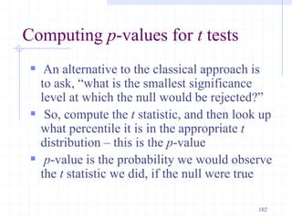Computing p-values for t tests
 An alternative to the classical approach is
to ask, “what is the smallest significance
level at which the null would be rejected?”
 So, compute the t statistic, and then look up
what percentile it is in the appropriate t
distribution – this is the p-value
 p-value is the probability we would observe
the t statistic we did, if the null were true
102
 