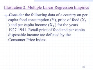 Illustration 2: Multiple Linear Regression Empirics
Consider the following data of a country on per
capita food consumption (Y), price of food (X2
) and per capita income (X3 ) for the years
1927-1941. Retail price of food and per capita
disposable income are deflated by the
Consumer Price Index.
103
 
