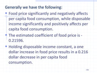 Generally we have the following:
 Food price significantly and negatively affects
per capita food consumption, while disposable
income significantly and positively affects per
capita food consumption.
 The estimated coefficient of food price is -
0.21596.
 Holding disposable income constant, a one
dollar increase in food price results in a 0.216
dollar decrease in per capita food
consumption.
106
 