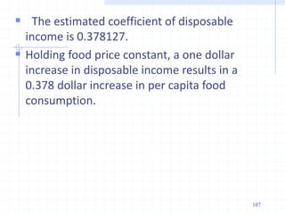  The estimated coefficient of disposable
income is 0.378127.
 Holding food price constant, a one dollar
increase in disposable income results in a
0.378 dollar increase in per capita food
consumption.
107
 
