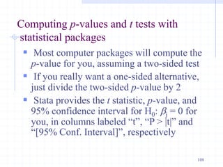 Computing p-values and t tests with
statistical packages
 Most computer packages will compute the
p-value for you, assuming a two-sided test
 If you really want a one-sided alternative,
just divide the two-sided p-value by 2
 Stata provides the t statistic, p-value, and
95% confidence interval for H0: bj = 0 for
you, in columns labeled “t”, “P > |t|” and
“[95% Conf. Interval]”, respectively
108
 