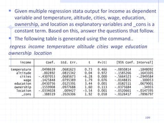 109
 Given multiple regression stata output for income as dependent
variable and temperature, altitude, cities, wage, education,
ownership, and location as explanatory variables and _cons is a
constant term. Based on this, answer the questions that follow.
 The following table is generated using the command..
regress income temperature altitude cities wage education
ownership location
_cons .388519 .2026306 1.92 0.058 -.0126417 .7896797
location -.0334028 .009427 -3.54 0.001 -.0520661 -.0147395
ownership .1559908 .0977688 1.60 0.113 -.0375684 .34955
education .0430756 .0125391 3.44 0.001 .0182511 .0679001
wage .1425848 .0795389 1.79 0.076 -.0148835 .300053
cities -.4307053 .0685673 -6.28 0.000 -.5664523 -.2949584
altitude .002892 .0815342 0.04 0.972 -.1585266 .1643105
temperature .0498639 .0681623 0.73 0.466 -.0850814 .1848092
income Coef. Std. Err. t P>|t| [95% Conf. Interval]
 