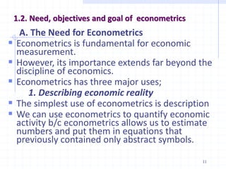 1.2. Need, objectives and goal of econometrics
A. The Need for Econometrics
 Econometrics is fundamental for economic
measurement.
 However, its importance extends far beyond the
discipline of economics.
 Econometrics has three major uses;
1. Describing economic reality
 The simplest use of econometrics is description
 We can use econometrics to quantify economic
activity b/c econometrics allows us to estimate
numbers and put them in equations that
previously contained only abstract symbols.
11
 