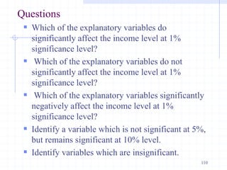 Questions
 Which of the explanatory variables do
significantly affect the income level at 1%
significance level?
 Which of the explanatory variables do not
significantly affect the income level at 1%
significance level?
 Which of the explanatory variables significantly
negatively affect the income level at 1%
significance level?
 Identify a variable which is not significant at 5%,
but remains significant at 10% level.
 Identify variables which are insignificant.
110
 