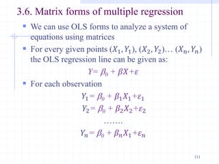 3.6. Matrix forms of multiple regression
 We can use OLS forms to analyze a system of
equations using matrices
 For every given points (𝑋1, 𝑌1), (𝑋2, 𝑌2)… (𝑋𝑛, 𝑌𝑛)
the OLS regression line can be given as:
Y= b0 + 𝛽𝑋+𝜀
 For each observation
𝑌1= b0 + 𝛽1𝑋1+𝜀1
𝑌2= b0 + 𝛽2𝑋2+𝜀2
…….
𝑌𝑛= b0 + 𝛽𝑛𝑋1+𝜀𝑛
111
 