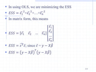 In using OLS, we are minimizing the ESS
 𝐸𝑆𝑆 = 𝜀1
2
+𝜀2
2
+…+𝜀𝑛
2
 In matrix form, this means
 𝐸𝑆𝑆 = 𝜀1 𝜀2 … 𝜀𝑛
𝜀1
𝜀2
…
𝜀𝑛
 𝐸𝑆𝑆 = 𝜀𝑇𝜀; since 𝜀 = 𝑦 − 𝑋𝛽
 𝐸𝑆𝑆 = 𝑦 − 𝑋𝛽
𝑇
𝑦 − 𝑋𝛽
113
 