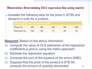 Illustration: Determining OLS regression line using matrix
Consider the following data for the price in (ETB) and
demand in units for a product.
Required: Based on the above information,
a) Compute the value of OLS estimators of the regression
coefficients,𝛽2and 𝛽3 using the matrix approach.
b) Estimate the regression equation
c) Compute the sum of the squares of the errors (SSE).
d) Suppose that the price of the product is ETB 54,
compute the amount of quantity demanded. 115
Price in ETB and demand in units
Price (x) 49 69 89 99 109
Demand (y) 124 95 71 45 18
 