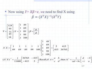  Now using Y= 𝑋𝛽+𝜀, we need to find X using
𝛽 = (𝑋𝑇𝑋)−1(𝑋𝑇𝑌)
117


























































































a
c
b
d
bc
ad
d
c
b
a
A
X
X
X
X
X
Y
1
A
then
,
if
Recall,
;
5
415
415
36765
11600
1
)
(
36765
415
415
5
109
1
99
1
89
1
69
1
49
1
109
99
89
69
49
1
1
1
1
1
;
109
99
89
69
49
1
1
1
1
1
;
18
45
71
95
124
1
-
1
'
'
1
0
b
b
b
 