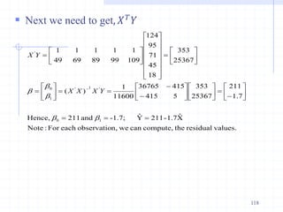  Next we need to get, 𝑋𝑇𝑌
118
values.
residual
the
compute,
can
we
n,
observatio
each
For
:
Note
X̂
1.7
-
211
Ŷ
-1.7;
and
211
Hence,
7
.
1
211
25367
353
5
415
415
36765
11600
1
)
(
25367
353
18
45
71
95
124
109
99
89
69
49
1
1
1
1
1
1
0
'
1
'
1
0
'

































































b
b
b
b
b Y
X
X
X
Y
X
 