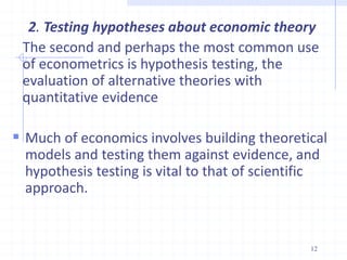 2. Testing hypotheses about economic theory
The second and perhaps the most common use
of econometrics is hypothesis testing, the
evaluation of alternative theories with
quantitative evidence
 Much of economics involves building theoretical
models and testing them against evidence, and
hypothesis testing is vital to that of scientific
approach.
12
 