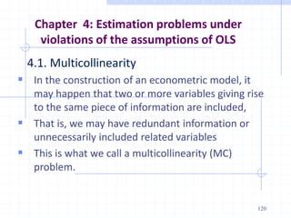 Chapter 4: Estimation problems under
violations of the assumptions of OLS
4.1. Multicollinearity
 In the construction of an econometric model, it
may happen that two or more variables giving rise
to the same piece of information are included,
 That is, we may have redundant information or
unnecessarily included related variables
 This is what we call a multicollinearity (MC)
problem.
120
 