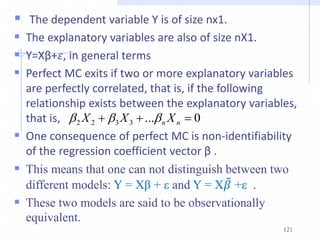  The dependent variable Y is of size nx1.
 The explanatory variables are also of size nX1.
 Y=Xβ+𝜀, in general terms
 Perfect MC exits if two or more explanatory variables
are perfectly correlated, that is, if the following
relationship exists between the explanatory variables,
that is,
 One consequence of perfect MC is non-identifiability
of the regression coefficient vector β .
 This means that one can not distinguish between two
different models: Y = Xβ + ε and Y = X𝛽 +ε .
 These two models are said to be observationally
equivalent.
121
0
...
3
3
2
2 

 n
n X
X
X b
b
b
 