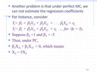  Another problem is that under perfect MC, we
can not estimate the regression coefficients
 For instance, consider
Yi= b1 + b2X2i + b3X3i + . . . bkXki + i ,
Yi= b1 + b2X2i + b3X3i + i … for (k = 3),
 Suppose b2 =1 and b3 = -5
 Then, under PC,
 b2X2i + b3X3i = 0, which means
 X2 = 5X3
123
 