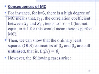  Consequences of MC
 For instance, for k=3, there is a high degree of
MC means that, 𝑟23, the correlation coefficient
between 𝑋2 and 𝑋3 , tends to 1 or –1 (but not
equal to ± 1 for this would mean there is perfect
MC).
 Then, we can show that the ordinary least
squares (OLS) estimators of β2 and β3 are still
unbiased, that is, E(𝛽𝑗) = 𝛽𝑗
 However, the following cases arise:
125
 
