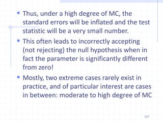  Thus, under a high degree of MC, the
standard errors will be inflated and the test
statistic will be a very small number.
 This often leads to incorrectly accepting
(not rejecting) the null hypothesis when in
fact the parameter is significantly different
from zero!
 Mostly, two extreme cases rarely exist in
practice, and of particular interest are cases
in between: moderate to high degree of MC
127
 