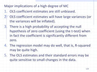 Major implications of a high degree of MC
1. OLS coefficient estimates are still unbiased.
2. OLS coefficient estimates will have large variances (or
the variances will be inflated).
3. There is a high probability of accepting the null
hypothesis of zero coefficient (using the t-test) when
in fact the coefficient is significantly different from
zero.
4. The regression model may do well, that is, R-squared
may be quite high.
5. The OLS estimates and their standard errors may be
quite sensitive to small changes in the data.
129
 