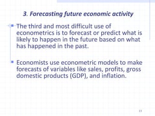 3. Forecasting future economic activity
 The third and most difficult use of
econometrics is to forecast or predict what is
likely to happen in the future based on what
has happened in the past.
 Economists use econometric models to make
forecasts of variables like sales, profits, gross
domestic products (GDP), and inflation.
13
 