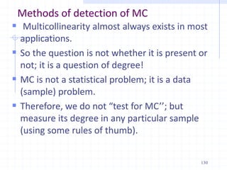 Methods of detection of MC
 Multicollinearity almost always exists in most
applications.
 So the question is not whether it is present or
not; it is a question of degree!
 MC is not a statistical problem; it is a data
(sample) problem.
 Therefore, we do not “test for MC’’; but
measure its degree in any particular sample
(using some rules of thumb).
130
 