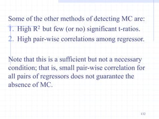 Some of the other methods of detecting MC are:
1. High R2 but few (or no) significant t-ratios.
2. High pair-wise correlations among regressor.
Note that this is a sufficient but not a necessary
condition; that is, small pair-wise correlation for
all pairs of regressors does not guarantee the
absence of MC.
132
 