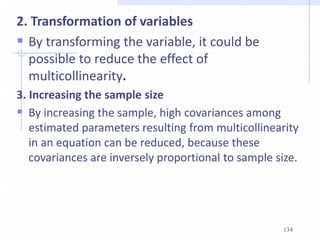 2. Transformation of variables
 By transforming the variable, it could be
possible to reduce the effect of
multicollinearity.
3. Increasing the sample size
 By increasing the sample, high covariances among
estimated parameters resulting from multicollinearity
in an equation can be reduced, because these
covariances are inversely proportional to sample size.
134
 