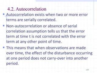 4.2. Autocorrelation
 Autocorrelation exists when two or more error
terms are serially correlated.
 Non-autocorrelation or absence of serial
correlation assumption tells us that the error
term at time t is not correlated with the error
term at any other point of time.
 This means that when observations are made
over time, the effect of the disturbance occurring
at one period does not carry-over into another
period.
135
 