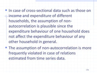  In case of cross-sectional data such as those on
income and expenditure of different
households, the assumption of non-
autocorrelation is plausible since the
expenditure behaviour of one household does
not affect the expenditure behaviour of any
other household in general.
 The assumption of non-autocorrelation is more
frequently violated in case of relations
estimated from time series data.
136
 