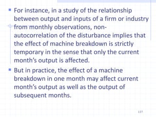  For instance, in a study of the relationship
between output and inputs of a firm or industry
from monthly observations, non-
autocorrelation of the disturbance implies that
the effect of machine breakdown is strictly
temporary in the sense that only the current
month’s output is affected.
 But in practice, the effect of a machine
breakdown in one month may affect current
month’s output as well as the output of
subsequent months.
137
 