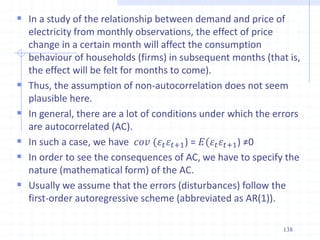  In a study of the relationship between demand and price of
electricity from monthly observations, the effect of price
change in a certain month will affect the consumption
behaviour of households (firms) in subsequent months (that is,
the effect will be felt for months to come).
 Thus, the assumption of non-autocorrelation does not seem
plausible here.
 In general, there are a lot of conditions under which the errors
are autocorrelated (AC).
 In such a case, we have 𝑐𝑜𝑣 (𝜀𝑡𝜀𝑡+1) = 𝐸(𝜀𝑡𝜀𝑡+1) ≠0
 In order to see the consequences of AC, we have to specify the
nature (mathematical form) of the AC.
 Usually we assume that the errors (disturbances) follow the
first-order autoregressive scheme (abbreviated as AR(1)).
138
 