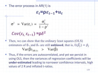  The error process in AR(1) is
𝜺𝒕=ρ𝜺𝒕−𝟏+𝒖𝒕
 Then, we can show that the ordinary least squares (OLS)
estimators of β2 and β3 are still unbiased, that is, E(𝛽𝑗) = 𝛽𝑗
 Thus, if the errors are autocorrelated, and yet we persist in
using OLS, then the variances of regression coefficients will be
under-estimated leading to narrower confidence intervals, high
values of 2 R and inflated t-ratios.
139
𝐶𝑜𝑣(𝜀𝑡, 𝜀𝑡−1) =ρ𝛿2
 