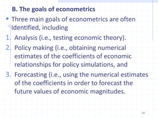 B. The goals of econometrics
 Three main goals of econometrics are often
identified, including
1. Analysis (i.e., testing economic theory).
2. Policy making (i.e., obtaining numerical
estimates of the coefficients of economic
relationships for policy simulations, and
3. Forecasting (i.e., using the numerical estimates
of the coefficients in order to forecast the
future values of economic magnitudes.
14
 