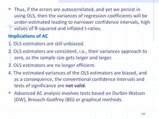  Thus, if the errors are autocorrelated, and yet we persist in
using OLS, then the variances of regression coefficients will be
under-estimated leading to narrower confidence intervals, high
values of R-squared and inflated t-ratios.
Implications of AC
1. OLS estimators are still unbiased.
2. OLS estimators are consistent, i.e., their variances approach to
zero, as the sample size gets larger and larger.
3. OLS estimators are no longer efficient.
4. The estimated variances of the OLS estimators are biased, and
as a consequence, the conventional confidence intervals and
tests of significance are not valid.
 Advanced AC analysis involves tests based on Durbin-Watson
(DW), Breusch-Godfrey (BG) or graphical methods.
140
 