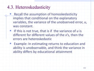 4.3. Heteroskedasticity
 Recall the assumption of homoskedasticity
implies that conditional on the explanatory
variables, the variance of the unobserved error, u,
was constant.
 If this is not true, that is if the variance of u is
different for different values of the x’s, then the
errors are heteroskedastic
 Example: In estimating returns to education and
ability is unobservable, and think the variance in
ability differs by educational attainment
141
 