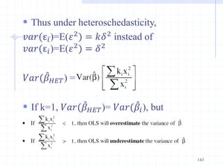  Thus under heteroschedasticity,
𝑣𝑎𝑟(ε𝑖)=E(𝜀2
) = 𝑘𝛿2
instead of
𝑣𝑎𝑟(ε𝑖)=E(𝜀2
) = 𝛿2
𝑉𝑎𝑟(𝛽𝐻𝐸𝑇) =
 If k=1, 𝑉𝑎𝑟(𝛽𝐻𝐸𝑇)= 𝑉𝑎𝑟(𝛽𝑖), but
143
 