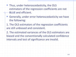  Thus, under heteroscedasticity, the OLS
estimators of the regression coefficients are not
BLUE and efficient.
 Generally, under error heteroscedasticity we have
the following:
1. The OLS estimators of the regression coefficients
are still unbiased and consistent.
2. The estimated variances of the OLS estimators are
biased and the conventionally calculated confidence
intervals and test of significance are invalid.
144
 