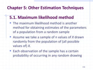Chapter 5: Other Estimation Techniques
5.1. Maximum likelihood method
 The maximum likelihood method is another
method for obtaining estimates of the parameters
of a population from a random sample
 Assume we take a sample of n values of X drawn
randomly from the population of (all possible
values of) X.
 Each observation of the sample has a certain
probability of occurring in any random drawing
146
 