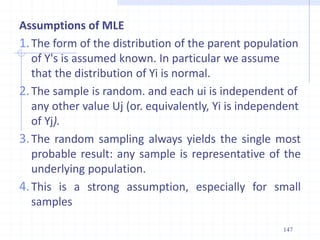 Assumptions of MLE
1.The form of the distribution of the parent population
of Y's is assumed known. In particular we assume
that the distribution of Yi is normal.
2.The sample is random. and each ui is independent of
any other value Uj (or. equivalently, Yi is independent
of Yj).
3.The random sampling always yields the single most
probable result: any sample is representative of the
underlying population.
4.This is a strong assumption, especially for small
samples
147
 