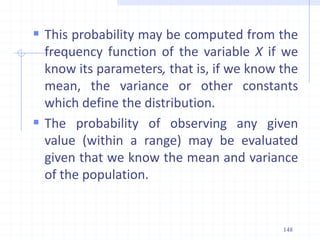  This probability may be computed from the
frequency function of the variable X if we
know its parameters, that is, if we know the
mean, the variance or other constants
which define the distribution.
 The probability of observing any given
value (within a range) may be evaluated
given that we know the mean and variance
of the population.
148
 